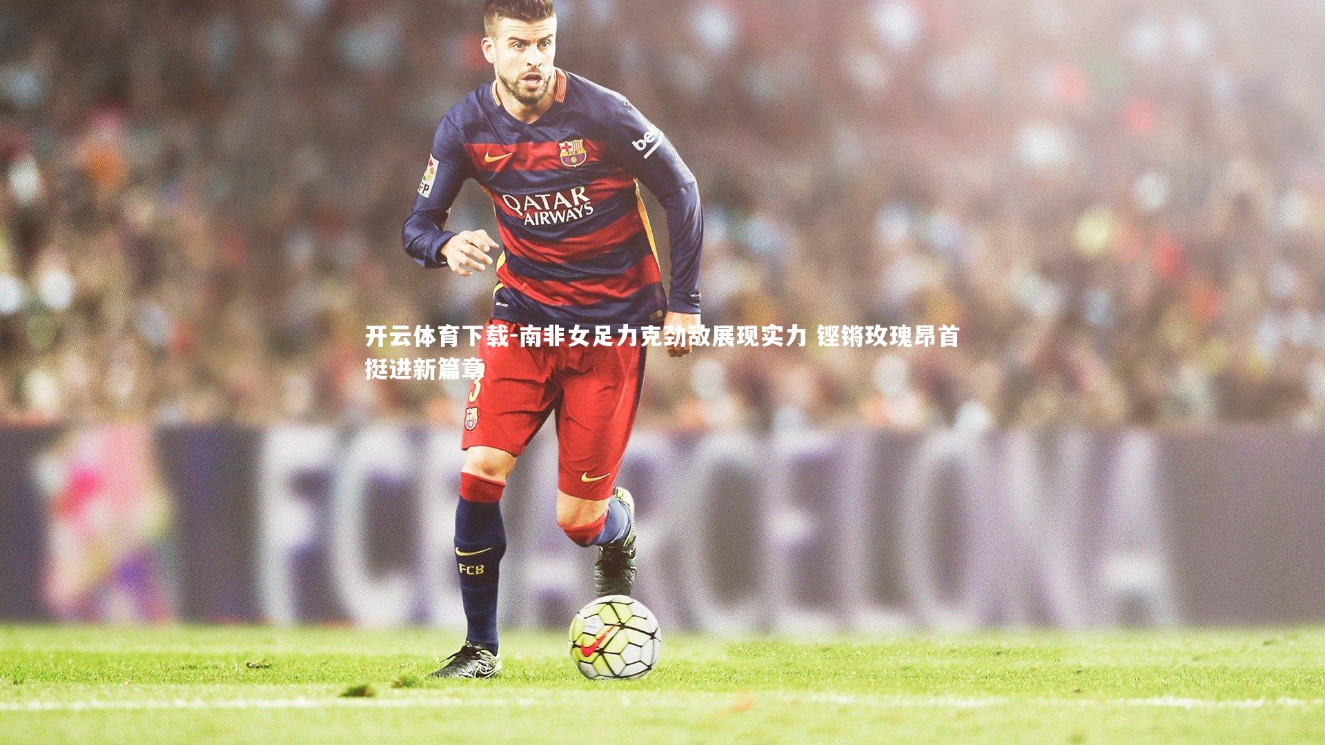 南非女足力克劲敌展现实力 铿锵玫瑰昂首挺进新篇章